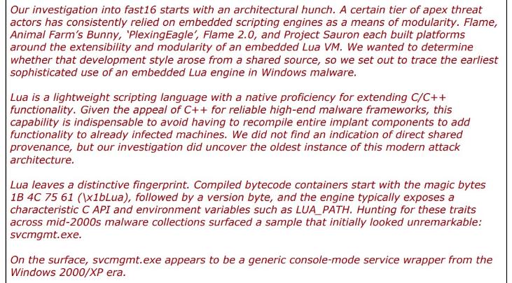red words: "Our investigation into fast16 starts with an architectural hunch. A certain tier of apex threat actors has consistently relied on embedded scripting engines as a means of modularity. Flame, Animal Farm's Bunny, 'PlexingEagle', Flame 2.0, and Project Sauron each built platforms around the extensibility and modularity of an embedded Lua VM. We wanted to determine whether that development style arose from a shared source, so we set out to trace the earliest sophisticated use of an embedded Lua engine in Windows malware. Lua is a lightweight scripting language with a native proficiency for extending C/C++ functionality. Given the appeal of C++ for reliable high-end malware frameworks, this capability is indispensable to avoid having to recompile entire implant components to add functionality to already infected machines. We did not find an indication of direct shared provenance, but our investigation did uncover the oldest instance of this modern attack architecture. Lua leaves a distinctive fingerprint. Compiled bytecode containers start with the magic bytes 1B 4C 75 61 (\x1bLua), followed by a version byte, and the engine typically exposes a characteristic C API and environment variables such as LUA_PATH. Hunting for these traits across mid-2000s malware collections surfaced a sample that initially looked unremarkable: svcmgmt.exe. On the surface, scmgmt.exe appears to be a generic console-mode service wrapper from the Windows 2000/XP era."
