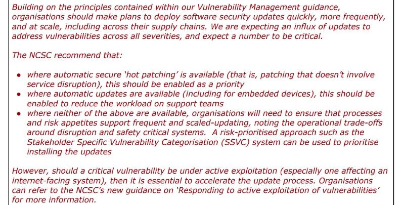 Red words: "Building on the principles contained within our Vulnerability Management guidance, organisations should make plans to deploy software security updates quickly, more frequently, and at scale, including across their supply chains. We are expecting an influx of updates to address vulnerabilities across all severities, and expect a number to be critical. The NCSC recommend that: • where automatic secure 'hot patching' is available (that is, patching that doesn't involve service disruption), this should be enabled as a priority • where automatic updates are available (including for embedded devices), this should be enabled to reduce the workload on support teams • where neither of the above are available, organisations will need to ensure that processes and risk appetites support frequent and scaled-updating, noting the operational trade-offs around disruption and safety critical systems. A risk-prioritised approach such as the Stakeholder Specific Vulnerability Categorisation (SSVC) system can be used to prioritise installing the updates However, should a critical vulnerability be under active exploitation (especially one affecting an internet-facing system), then it is essential to accelerate the update process. Organisations can refer to the NCSC's new guidance on 'Responding to active exploitation of vulnerabilities' for more information."