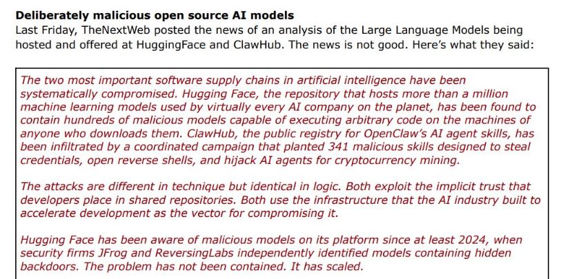  black and red text on white background: "Deliberately malicious open source AI models Last Friday, TheNextWeb posted the news of an analysis of the Large Language Models being hosted and offered at HuggingFace and ClawHub. The news is not good. Here's what they said: The two most important software supply chains in artificial intelligence have been systematically compromised. Hugging Face, the repository that hosts more than a million machine learning models used by virtually every AI company on the planet, has been found to contain hundreds of malicious models capable of executing arbitrary code on the machines of anyone who downloads them. ClawHub, the public registry for OpenClaw's AI agent skills, has been infiltrated by a coordinated campaign that planted 341 malicious skills designed to steal credentials, open reverse shells, and hijack Al agents for cryptocurrency mining. The attacks are different in technique but identical in logic. Both exploit the implicit trust that developers place in shared repositories. Both use the infrastructure that the Al industry built to accelerate development as the vector for compromising it. Hugging Face has been aware of malicious models on its platform since at least 2024, when security firms JFrog and ReversingLabs independently identified models containing hidden backdoors. The problem has not been contained. It has scaled."