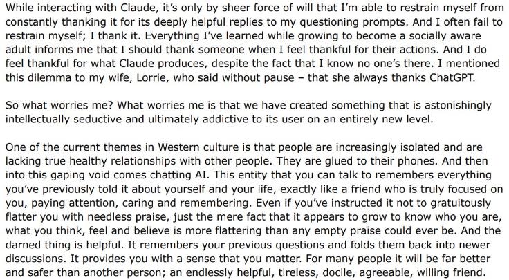 Black words: "While interacting with Claude, it's only by sheer force of will that I'm able to restrain myself from constantly thanking it for its deeply helpful replies to my questioning prompts. And I often fail to restrain myself; I thank it. Everything I've learned while growing to become a socially aware adult informs me that I should thank someone when I feel thankful for their actions. And I do feel thankful for what Claude produces, despite the fact that I know no one's there. I mentioned this dilemma to my wife, Lorrie, who said without pause - that she always thanks ChatGPT. So what worries me? What worries me is that we have created something that is astonishingly intellectually seductive and ultimately addictive to its user on an entirely new level. One of the current themes in Western culture is that people are increasingly isolated and are lacking true healthy relationships with other people. They are glued to their phones. And then into this gaping void comes chatting AI. This entity that you can talk to remembers everything you've previously told it about yourself and your life, exactly like a friend who is truly focused on you, paying attention, caring and remembering. Even if you've instructed it not to gratuitously flatter you with needless praise, just the mere fact that it appears to grow to know who you are, what you think, feel and believe is more flattering than any empty praise could ever be. And the darned thing is helpful. It remembers your previous questions and folds them back into newer discussions. It provides you with a sense that you matter. For many people it will be far better and safer than another person; an endlessly helpful, tireless, docile, agreeable, willing friend."