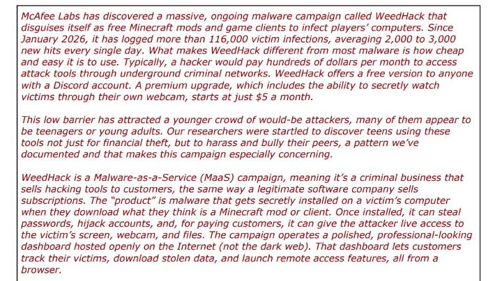 Red words: McAfee Labs has discovered a massive, ongoing malware campaign called WeedHack that disguises itself as free Minecraft mods and game clients to infect players' computers. Since January 2026, it has logged more than 116,000 victim infections, averaging 2,000 to 3,000 new hits every single day. What makes WeedHack different from most malware is how cheap and easy it is to use. Typically, a hacker would pay hundreds of dollars per month to access attack tools through underground criminal networks. WeedHack offers a free version to anyone with a Discord account. A premium upgrade, which includes the ability to secretly watch victims through their own webcam, starts at just $5 a month. This low barrier has attracted a younger crowd of would-be attackers, many of them appear to be teenagers or young adults. Our researchers were startled to discover teens using these tools not just for financial theft, but to harass and bully their peers, a pattern we've documented and that makes this campaign especially concerning. WeedHack is a Malware-as-a-Service (MaaS) campaign, meaning it's a criminal business that sells hacking tools to customers, the same way a legitimate software company sells subscriptions. The "product" is malware that gets secretly installed on a victim's computer when they download what they think is a Minecraft mod or client. Once installed, it can steal passwords, hijack accounts, and, for paying customers, it can give the attacker live access to the victim's screen, webcam, and files. The campaign operates a polished, professional-looking dashboard hosted openly on the Internet (not the dark web). That dashboard lets customers track their victims, download stolen data, and launch remote access features, all from a browser.