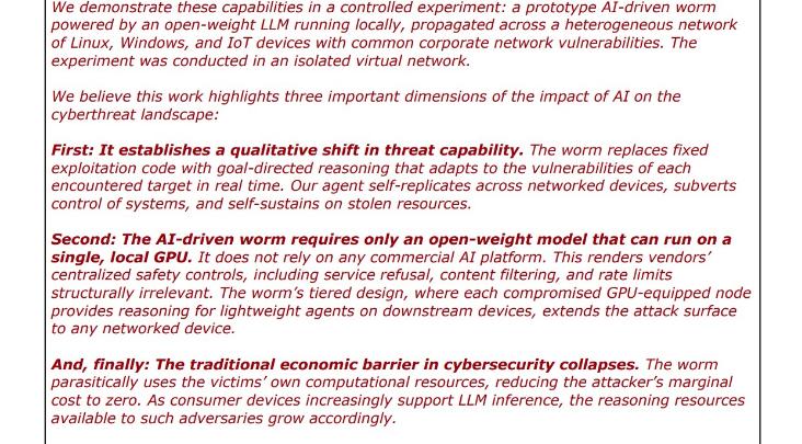 red text: "We demonstrate these capabilities in a controlled experiment: a prototype AI-driven worm powered by an open-weight LLM running locally, propagated across a heterogeneous network of Linux, Windows, and IT devices with common corporate network vulnerabilities. The experiment was conducted in an isolated virtual network. We believe this work highlights three important dimensions of the impact of Al on the cyberthreat landscape: First: It establishes a qualitative shift in threat capability. The worm replaces fixed exploitation code with goal-directed reasoning that adapts to the vulnerabilities of each encountered target in real time. Our agent self-replicates across networked devices, subverts control of systems, and self-sustains on stolen resources. Second: The AI-driven worm requires only an open-weight model that can run on a single, local GPU. It does not rely on any commercial AI platform. This renders vendors' centralized safety controls, including service refusal, content filtering, and rate limits structurally irrelevant. The worm's tiered design, where each compromised GPU-equipped node provides reasoning for lightweight agents on downstream devices, extends the attack surface to any networked device. And, finally: The traditional economic barrier in cybersecurity collapses. The worm parasitically uses the victims' own computational resources, reducing the attacker's marginal cost to zero. As consumer devices increasingly support LLM inference, the reasoning resources available to such adversaries grow accordingly."