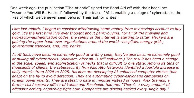 Red and black words: One week ago, the publication "The Atlantic" ripped the Band Aid off with their headline: "Assume You Will Be Hacked" followed by the tease: "AI is enabling a deluge of cyberattacks the likes of which we've never seen before." Their author writes: Late last month, I began to consider withdrawing some money from my savings account to buy gold. It's the first time I've ever thought about panic-buying. For all of the firewalls and two-factor-authentication codes, the safety of the internet is starting to falter. Hackers are gaining the upper hand over organizations around the world-hospitals, energy grids, government agencies, and, yes, banks. As Al tools have become extremely good at writing code, they've also become extremely good at pulling off cyberattacks. (Malware, after all, is still software.) The result has been a change in the scale, speed, and sophistication of hacks that is difficult to overstate: Among its tens of thousands of clients, the cybersecurity firm Palo Alto Networks identified a fourfold increase in daily attacks from 2024 to 2025. Hackers are developing Al-enhanced computer viruses that adapt on the fly to avoid detection. They are automating cyber-espionage campaigns on foreign governments. They are stealing data in minutes instead of hours. Alex Stamos, a former chief security officer of Yahoo and Facebook, told me: "There's a crazy amount of offensive activity happening right now. Companies are getting hacked every single day."