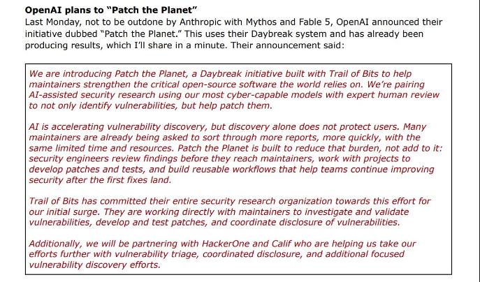 Black and red words: "OpenAI plans to "Patch the Planet" Last Monday, not to be outdone by Anthropic with Mythos and Fable 5, OpenAl announced their initiative dubbed "Patch the Planet." This uses their Daybreak system and has already been producing results, which I'll share in a minute. Their announcement said: We are introducing Patch the Planet, a Daybreak initiative built with Trail of Bits to help maintainers strengthen the critical open-source software the world relies on. We're pairing Al-assisted security research using our most cyber-capable models with expert human review to not only identify vulnerabilities, but help patch them. Al is accelerating vulnerability discovery, but discovery alone does not protect users. Many maintainers are already being asked to sort through more reports, more quickly, with the same limited time and resources. Patch the Planet is built to reduce that burden, not add to it: security engineers review findings before they reach maintainers, work with projects to develop patches and tests, and build reusable workflows that help teams continue improving security after the first fixes land. Trail of Bits has committed their entire security research organization towards this effort for our initial surge. They are working directly with maintainers to investigate and validate vulnerabilities, develop and test patches, and coordinate disclosure of vulnerabilities. Additionally, we will be partnering with HackerOne and Calif who are helping us take our efforts further with vulnerability triage, coordinated disclosure, and additional focused vulnerability discovery efforts."