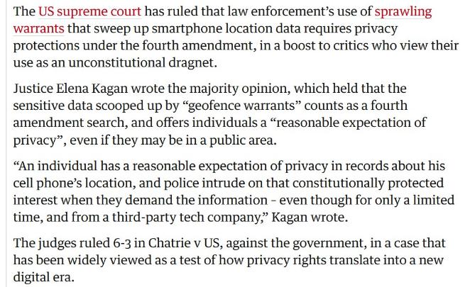 white background with red and black words: "The US supreme court has ruled that law enforcement's use of sprawling warrants that sweep up smartphone location data requires privacy protections under the fourth amendment, in a boost to critics who view their use as an unconstitutional dragnet. Justice Elena Kagan wrote the majority opinion, which held that the sensitive data scooped up by "geofence warrants" counts as a fourth amendment search, and offers individuals a "reasonable expectation of privacy" ", even if they may be in a public area. "An individual has a reasonable expectation of privacy in records about his cell phone's location, and police intrude on that constitutionally protected interest when they demand the information - even though for only a limited time, and from a third-party tech company," Kagan wrote. The judges ruled 6-3 in Chatrie v US, against the government, in a case that has been widely viewed as a test of how privacy rights translate into a new digital era."
