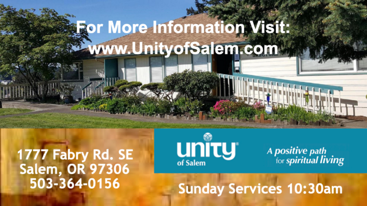 utside picture with white church. White words over the top center: “For more information visit: www.UnityofSalem.com”. Yellow and blue lower thirds with the white words across it: “1777 Fabry Rd. SE Salem, OR 97306 503-364-0156 unity of Salem A positive path for spiritual living Sunday Services 10:30am”