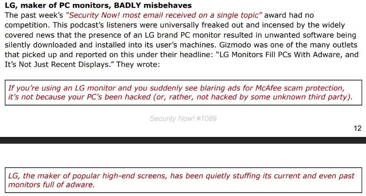 Black and red text on white background: LG, maker of PC monitors, BADLY misbehaves The past week's "Security Now! most email received on a single topic" award had no competition. This podcast's listeners were universally freaked out and incensed by the widely covered news that the presence of an LG brand PC monitor resulted in unwanted software being silently downloaded and installed into its user's machines. Gizmodo was one of the many outlets that picked up and reported on this under their headline: "LG Monitors Fill PCs With Adware, and It's Not Just Recent Displays." They wrote: If you're using an LG monitor and you suddenly see blaring ads for McAfee scam protection, it's not because your PC's been hacked (or, rather, not hacked by some unknown third party). Security Now! #1089 12 LG, the maker of popular high-end screens, has been quietly stuffing its current and even past monitors full of adware.