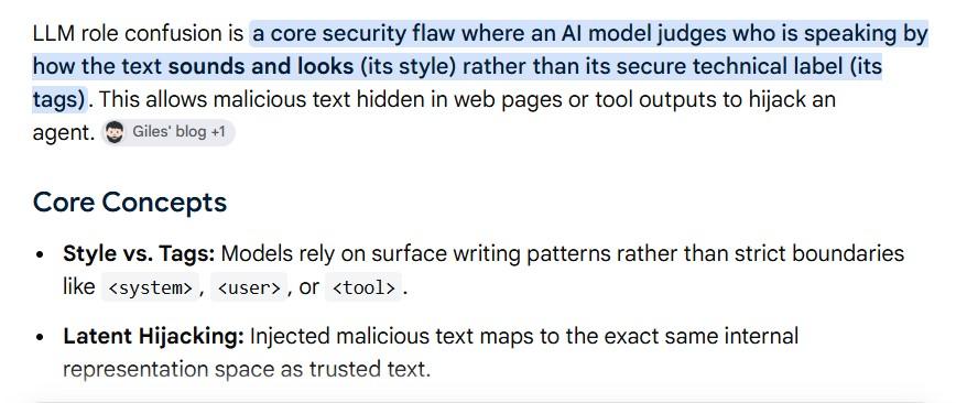 white background with words: LLM role confusion is a core security flaw where an Al model judges who is speaking by how the text sounds and looks (its style) rather than its secure technical label (its tags). This allows malicious text hidden in web pages or tool outputs to hijack an agent. Giles' blog +1 Core Concepts • Style vs. Tags: Models rely on surface writing patterns rather than strict boundaries like < system>, ‹user>, or ‹tool› . • Latent Hijacking: Injected malicious text maps to the exact same internal representation space as trusted text.