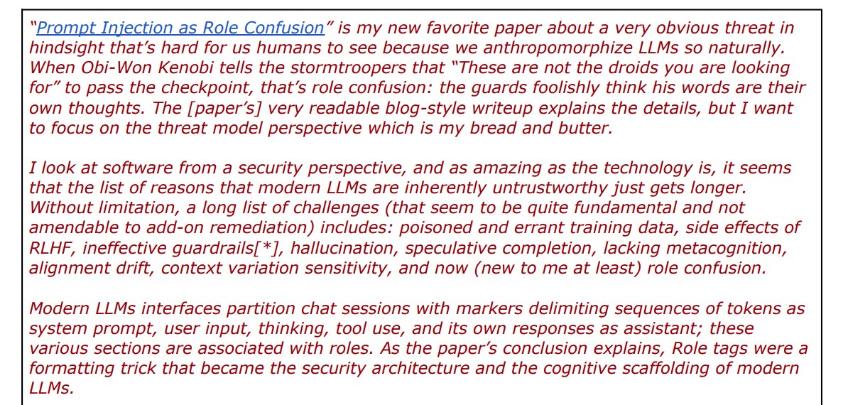red and blue text on a white background reading: ""Prompt Injection as Role Confusion" is my new favorite paper about a very obvious threat in hindsight that's hard for us humans to see because we anthropomorphize LLMs so naturally. When Obi-Won Kenobi tells the stormtroopers that "These are not the droids you are looking for" to pass the checkpoint, that's role confusion: the guards foolishly think his words are their own thoughts. The [paper's] very readable blog-style writeup explains the details, but I want to focus on the threat model perspective which is my bread and butter. I look at software from a security perspective, and as amazing as the technology is, it seems that the list of reasons that modern LLMs are inherently untrustworthy just gets longer. Without limitation, a long list of challenges (that seem to be quite fundamental and not amendable to add-on remediation) includes: poisoned and errant training data, side effects of RHF, ineffective guardrails*], hallucination, speculative completion, lacking metacognition, alignment drift, context variation sensitivity, and now new to me at least role confusion. Modern LLMs interfaces partition chat sessions with markers delimiting sequences of tokens as system prompt, user input, thinking, tool use, and its own responses as assistant; these various sections are associated with roles. As the paper's conclusion explains, Role tags were a formatting trick that became the security architecture and the cognitive scaffolding of modern LLMs."