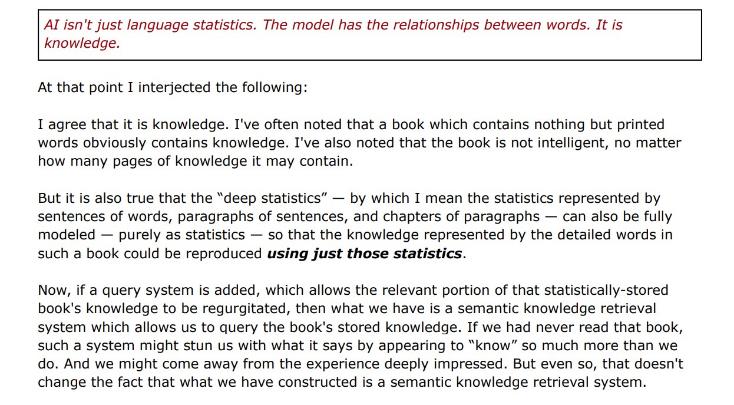 White background with red and black words: "Al isn't just language statistics. The model has the relationships between words. It is knowledge. At that point I interjected the following: I agree that it is knowledge. I've often noted that a book which contains nothing but printed words obviously contains knowledge. I've also noted that the book is not intelligent, no matter how many pages of knowledge it may contain. But it is also true that the "deep statistics" — by which I mean the statistics represented by sentences of words, paragraphs of sentences, and chapters of paragraphs — can also be fully modeled - purely as statistics - so that the knowledge represented by the detailed words in such a book could be reproduced using just those statistics. Now, if a query system is added, which allows the relevant portion of that statistically-stored book's knowledge to be regurgitated, then what we have is a semantic knowledge retrieval system which allows us to query the book's stored knowledge. If we had never read that book, such a system might stun us with what it says by appearing to "know" so much more than we do. And we might come away from the experience deeply impressed. But even so, that doesn't change the fact that what we have constructed is a semantic knowledge retrieval system."