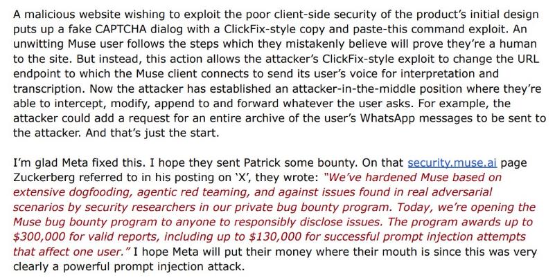 black and red words: A malicious website wishing to exploit the poor client-side security of the product's initial design puts up a fake CAPTCHA dialog with a ClickFix-style copy and paste-this command exploit. An unwitting Muse user follows the steps which they mistakenly believe will prove they re a human to the site. But instead, this action allows the attacker's ClickFix-style exploit to change the URL endpoint to which the Muse client connects to send its user's voice for interpretation and transcription. Now the attacker has established an attacker-in-the-middle position where they re able to intercept, modify, append to and forward whatever the user asks. For example, the attacker could add a request for an entire archive of the user's WhatsApp messages to be sent to the attacker. And that's just the start. I'm glad Meta fixed this. I hope they sent Patrick some bounty. On that security.muse.ai page Zuckerberg referred to in his posting on 'X', they wrote: "We've hardened Muse based on extensive dogfooding, agentic red teaming, and against issues found in real adversarial scenarios by security researchers in our private bug bounty program. Today, we're opening the Muse bug bounty program to anyone to responsibly disclose issues. The program awards up to $300,000 for valid reports, including up to $130,000 for successful prompt injection attempts that affect one user." I hope Meta will put their money where their mouth is since this was very clearly a powerful prompt injection attack.