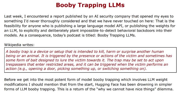 Red and black words: "Booby Trapping LLMS Last week, I encountered a report published by an Al security company that opened my eyes to something I'd never thoroughly considered and that we have never touched on here: That is the feasibility for anyone who is publishing a large language model API, or publishing the weights for an LLM, to explicitly and deliberately plant impossible-to-detect behavioral backdoors into their models. As a consequence, today's podcast is titled: Booby Trapping LLMs. Wikipedia writes: A booby trap is a device or setup that is intended to kill, harm or surprise another human being or an animal. It is triggered by the presence or actions of the victim and sometimes has some form of bait designed to lure the victim towards it. The trap may be set to act upon trespassers that enter restricted areas, and it can be triggered when the victim performs an action (e.g., opening a door, picking something up, or switching something on). Before we get into the most potent form of model booby trapping which involves LLM weight modifications I should mention that from the start, Hugging Face has been drowning in simpler forms of LLM booby trapping. This is a return of the "why we cannot have nice things" dilemma.