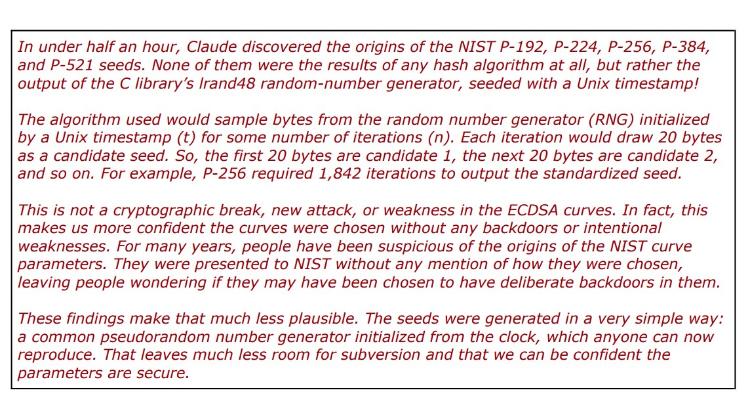 Red words: In under half an hour, Claude discovered the origins of the NIST P-192, P-224, P-256, P-384, and P-521 seeds. None of them were the results of any hash algorithm at all, but rather the output of the C library's Irand48 random-number generator, seeded with a Unix timestamp! The algorithm used would sample bytes from the random number generator (RNG) initialized by a Unix timestamp (t) for some number of iterations (n). Each iteration would draw 20 bytes as a candidate seed. So, the first 20 bytes are candidate 1, the next 20 bytes are candidate 2, and so on. For example, P-256 required 1,842 iterations to output the standardized seed. This is not a cryptographic break, new attack, or weakness in the ECDSA curves. In fact, this makes us more confident the curves were chosen without any backdoors or intentional weaknesses. For many years, people have been suspicious of the origins of the NIST curve parameters. They were presented to NIST without any mention of how they were chosen, leaving people wondering if they may have been chosen to have deliberate backdoors in them. These findings make that much less plausible. The seeds were generated in a very simple way: a common pseudorandom number generator initialized from the clock, which anyone can now reproduce. That leaves much less room for subversion and that we can be confident the parameters are secure.